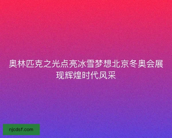 奥林匹克之光点亮冰雪梦想北京冬奥会展现辉煌时代风采