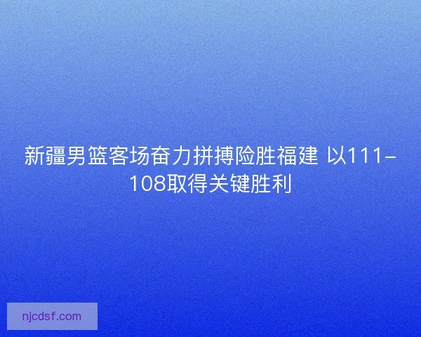 新疆男篮客场奋力拼搏险胜福建 以111-108取得关键胜利