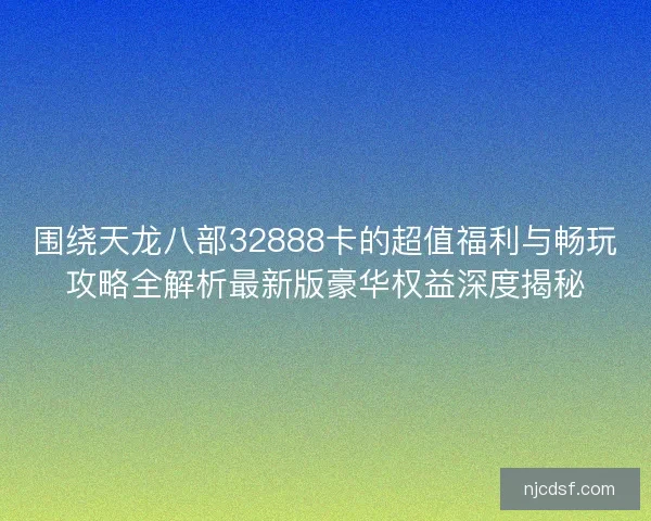 围绕天龙八部32888卡的超值福利与畅玩攻略全解析最新版豪华权益深度揭秘