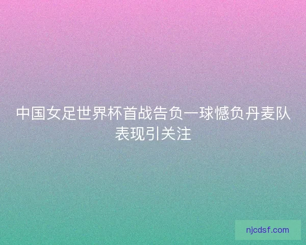中国女足世界杯首战告负一球憾负丹麦队表现引关注